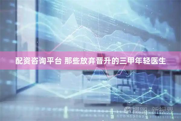 配资咨询平台 那些放弃晋升的三甲年轻医生