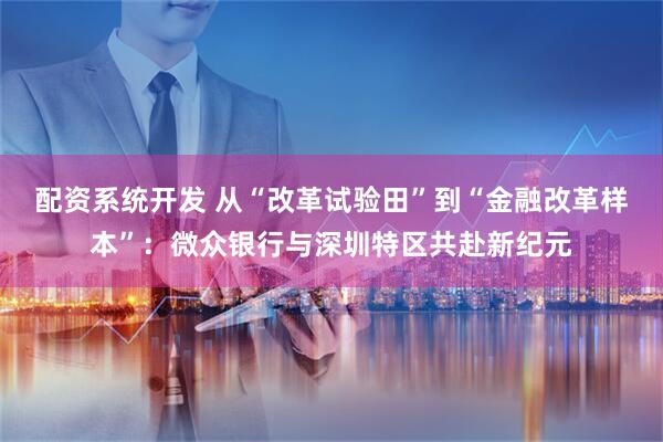 配资系统开发 从“改革试验田”到“金融改革样本”：微众银行与深圳特区共赴新纪元