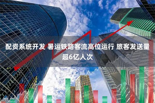 配资系统开发 暑运铁路客流高位运行 旅客发送量超6亿人次