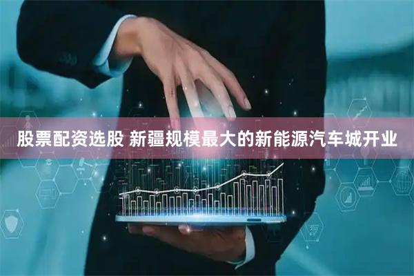 股票配资选股 新疆规模最大的新能源汽车城开业