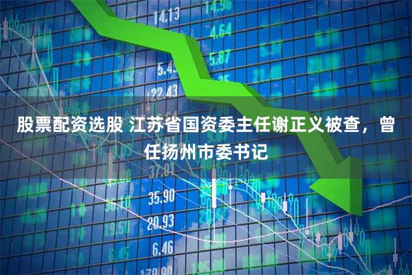 股票配资选股 江苏省国资委主任谢正义被查，曾任扬州市委书记