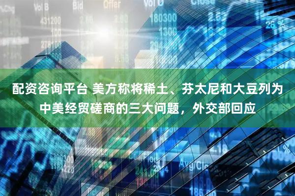 配资咨询平台 美方称将稀土、芬太尼和大豆列为中美经贸磋商的三大问题，外交部回应