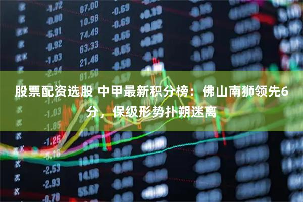 股票配资选股 中甲最新积分榜：佛山南狮领先6分，保级形势扑朔迷离
