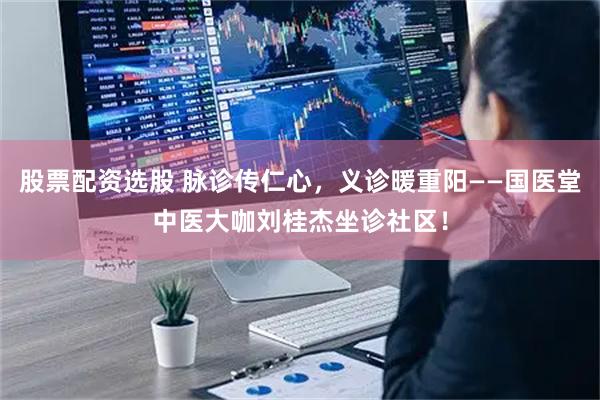 股票配资选股 脉诊传仁心，义诊暖重阳——国医堂中医大咖刘桂杰坐诊社区！