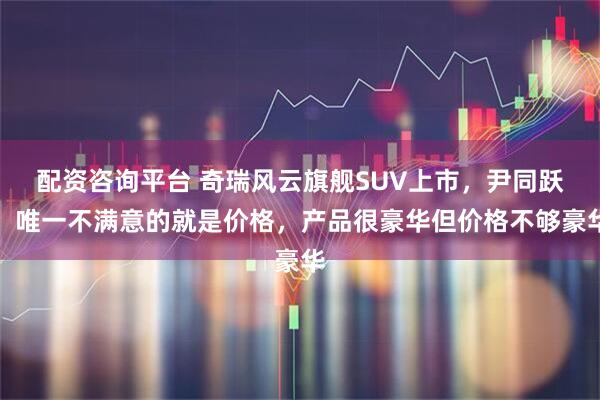 配资咨询平台 奇瑞风云旗舰SUV上市，尹同跃：唯一不满意的就是价格，产品很豪华但价格不够豪华