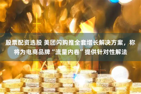 股票配资选股 美团闪购推全套增长解决方案，称将为电商品牌“流量内卷”提供针对性解法