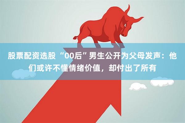 股票配资选股 “00后”男生公开为父母发声：他们或许不懂情绪价值，却付出了所有