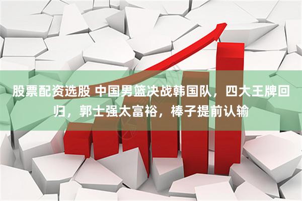 股票配资选股 中国男篮决战韩国队，四大王牌回归，郭士强太富裕，棒子提前认输