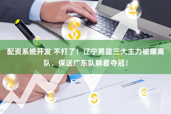 配资系统开发 不打了！辽宁男篮三大主力被曝离队，保送广东队躺着夺冠！