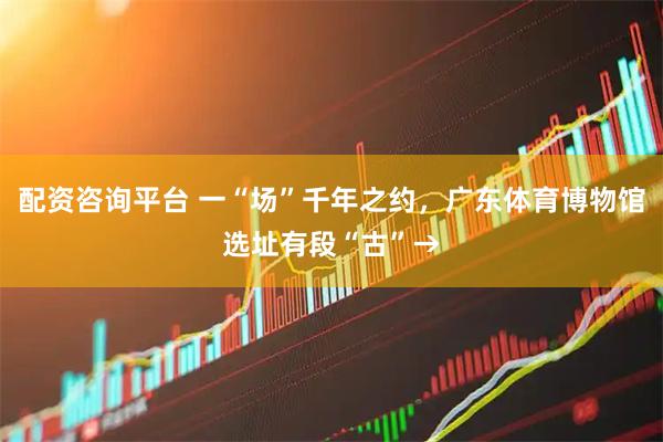 配资咨询平台 一“场”千年之约，广东体育博物馆选址有段“古”→