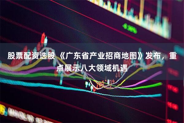 股票配资选股 《广东省产业招商地图》发布，重点展示八大领域机遇