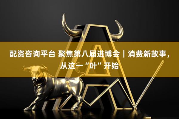 配资咨询平台 聚焦第八届进博会｜消费新故事，从这一“叶”开始