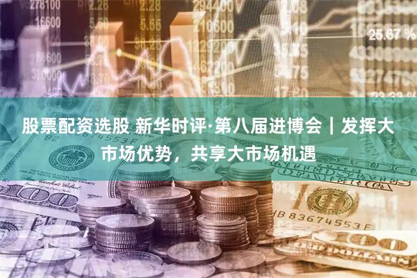 股票配资选股 新华时评·第八届进博会｜发挥大市场优势，共享大市场机遇