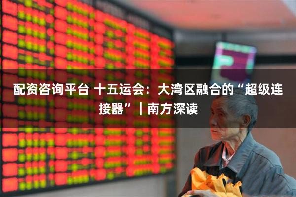 配资咨询平台 十五运会：大湾区融合的“超级连接器”｜南方深读