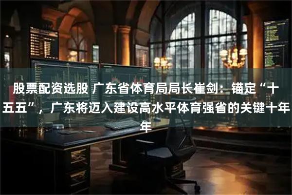 股票配资选股 广东省体育局局长崔剑：锚定“十五五”，广东将迈入建设高水平体育强省的关键十年