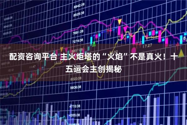 配资咨询平台 主火炬塔的“火焰”不是真火！十五运会主创揭秘