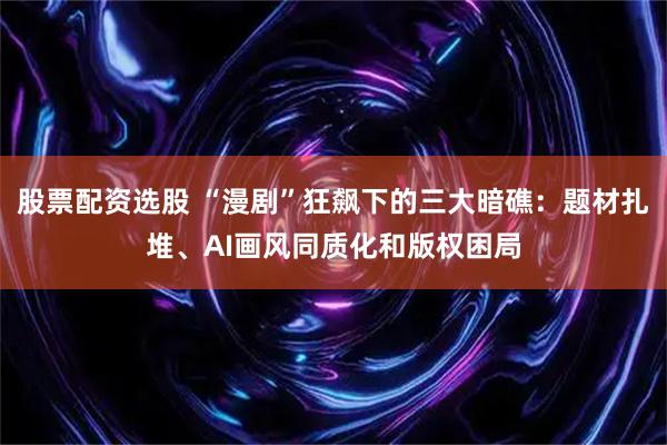 股票配资选股 “漫剧”狂飙下的三大暗礁：题材扎堆、AI画风同质化和版权困局
