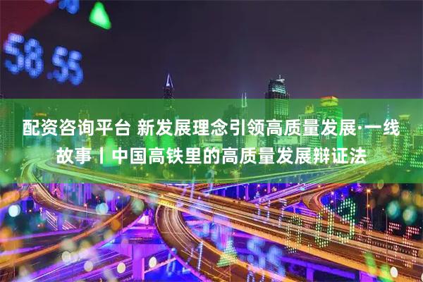 配资咨询平台 新发展理念引领高质量发展·一线故事丨中国高铁里的高质量发展辩证法