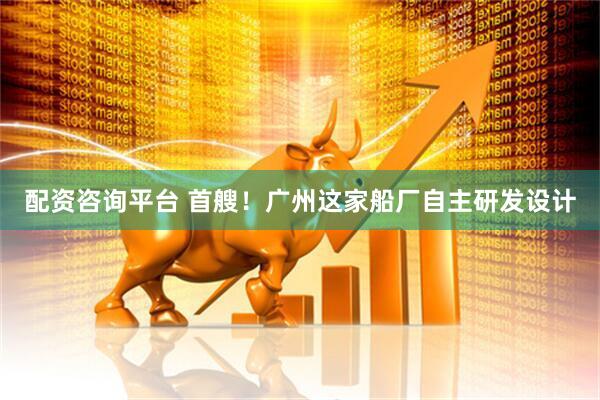 配资咨询平台 首艘！广州这家船厂自主研发设计