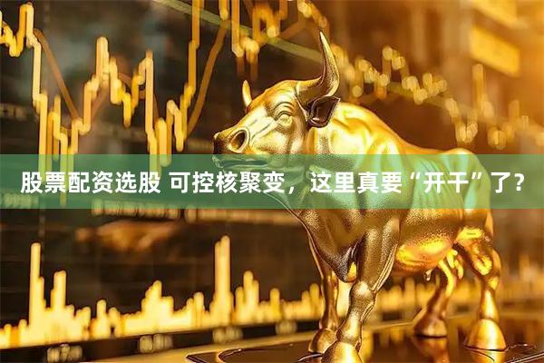股票配资选股 可控核聚变，这里真要“开干”了？
