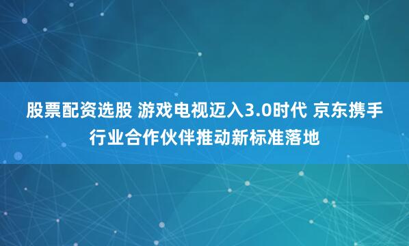 股票配资选股 游戏电视迈入3.0时代 京东携手行业合作伙伴推动新标准落地