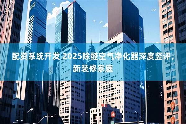 配资系统开发 2025除醛空气净化器深度竖评，新装修家庭