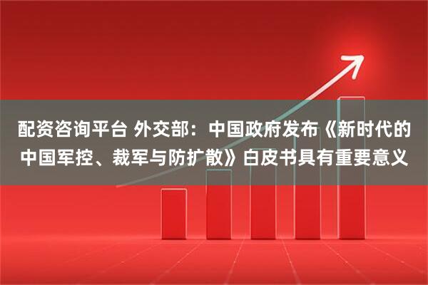 配资咨询平台 外交部：中国政府发布《新时代的中国军控、裁军与防扩散》白皮书具有重要意义