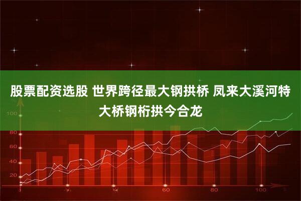 股票配资选股 世界跨径最大钢拱桥 凤来大溪河特大桥钢桁拱今合龙