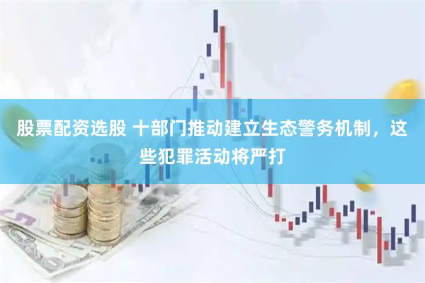 股票配资选股 十部门推动建立生态警务机制，这些犯罪活动将严打