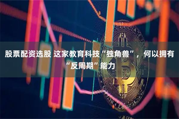 股票配资选股 这家教育科技“独角兽”，何以拥有“反周期”能力