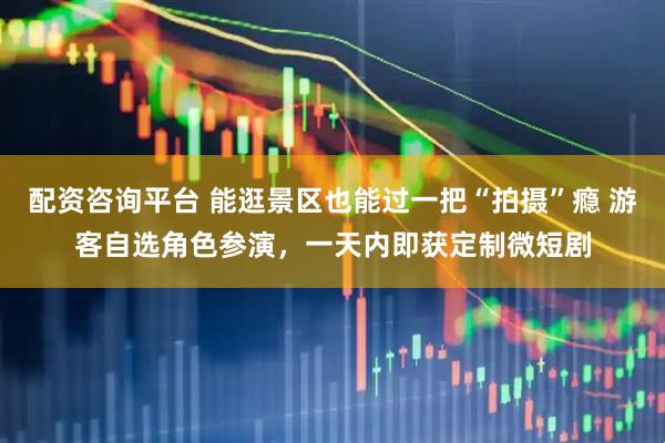 配资咨询平台 能逛景区也能过一把“拍摄”瘾 游客自选角色参演，一天内即获定制微短剧