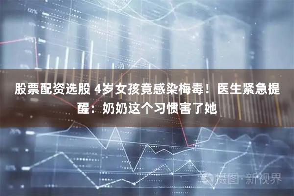 股票配资选股 4岁女孩竟感染梅毒！医生紧急提醒：奶奶这个习惯害了她