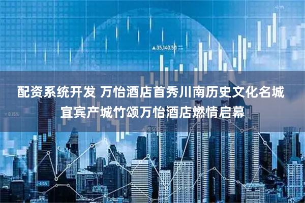 配资系统开发 万怡酒店首秀川南历史文化名城 宜宾产城竹颂万怡酒店燃情启幕
