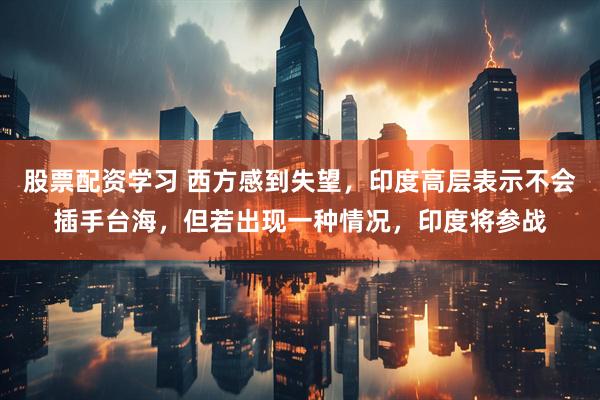 股票配资学习 西方感到失望，印度高层表示不会插手台海，但若出现一种情况，印度将参战