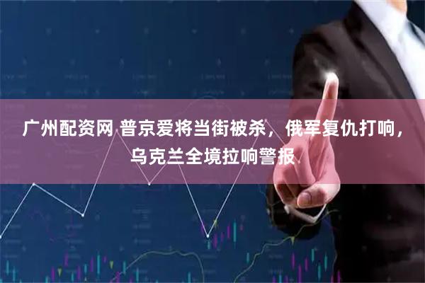 广州配资网 普京爱将当街被杀，俄军复仇打响，乌克兰全境拉响警报