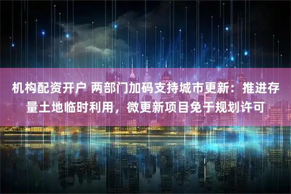 机构配资开户 两部门加码支持城市更新：推进存量土地临时利用，微更新项目免于规划许可