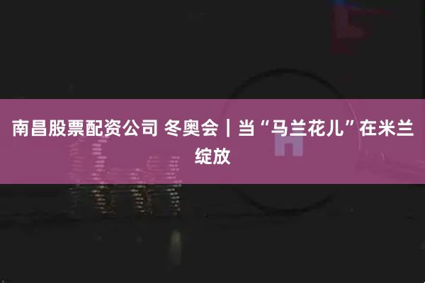 南昌股票配资公司 冬奥会｜当“马兰花儿”在米兰绽放