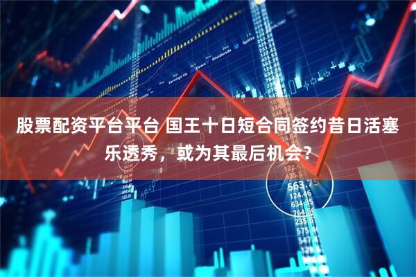 股票配资平台平台 国王十日短合同签约昔日活塞乐透秀，或为其最后机会？