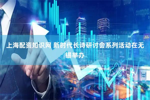 上海配资知识网 新时代长诗研讨会系列活动在无锡举办