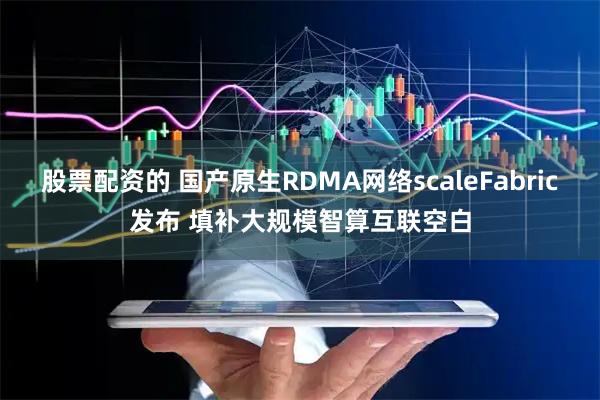 股票配资的 国产原生RDMA网络scaleFabric发布 填补大规模智算互联空白