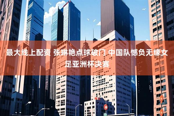 最大线上配资 张琳艳点球破门 中国队憾负无缘女足亚洲杯决赛
