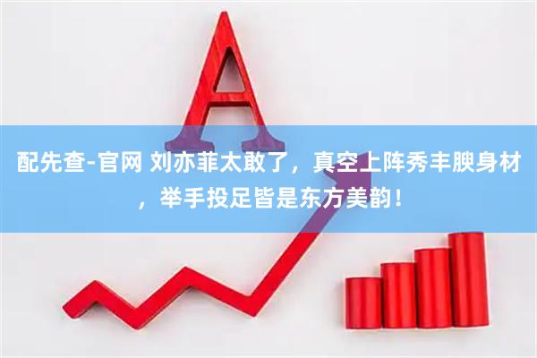 配先查-官网 刘亦菲太敢了，真空上阵秀丰腴身材，举手投足皆是东方美韵！