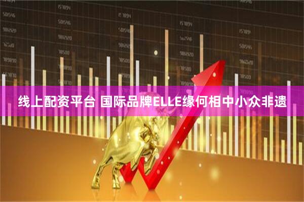 线上配资平台 国际品牌ELLE缘何相中小众非遗