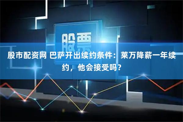 股市配资网 巴萨开出续约条件：莱万降薪一年续约，他会接受吗？