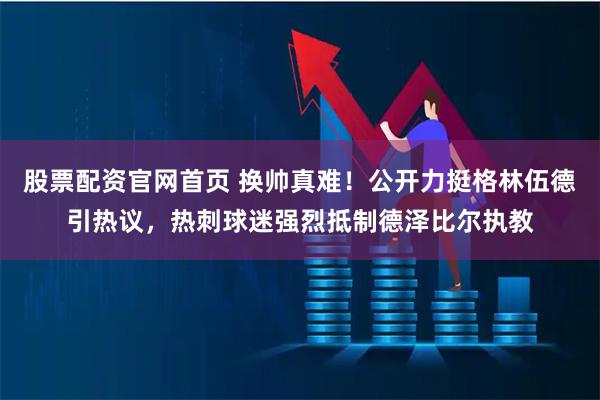 股票配资官网首页 换帅真难！公开力挺格林伍德引热议，热刺球迷强烈抵制德泽比尔执教