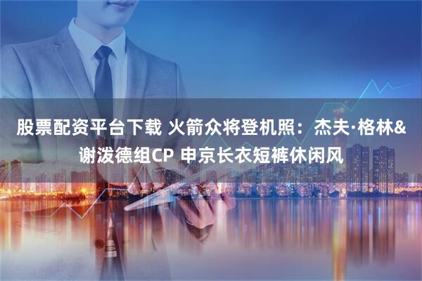 股票配资平台下载 火箭众将登机照：杰夫·格林&谢泼德组CP 申京长衣短裤休闲风