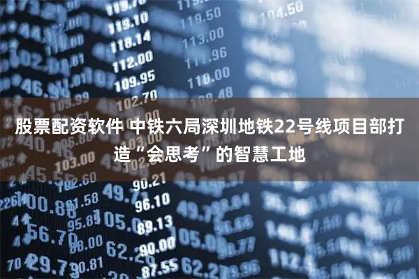股票配资软件 中铁六局深圳地铁22号线项目部打造“会思考”的智慧工地