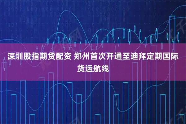 深圳股指期货配资 郑州首次开通至迪拜定期国际货运航线