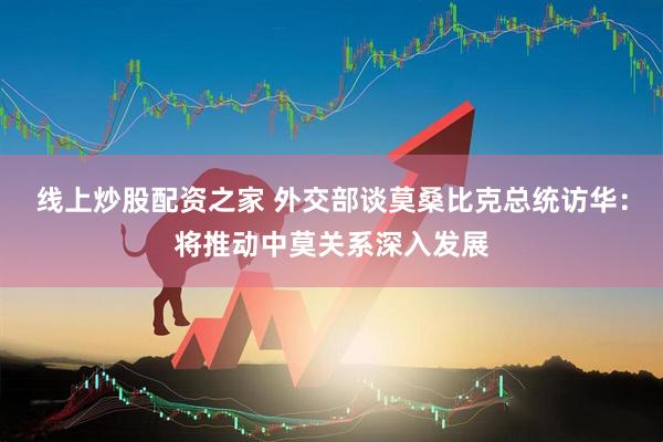 线上炒股配资之家 外交部谈莫桑比克总统访华：将推动中莫关系深入发展