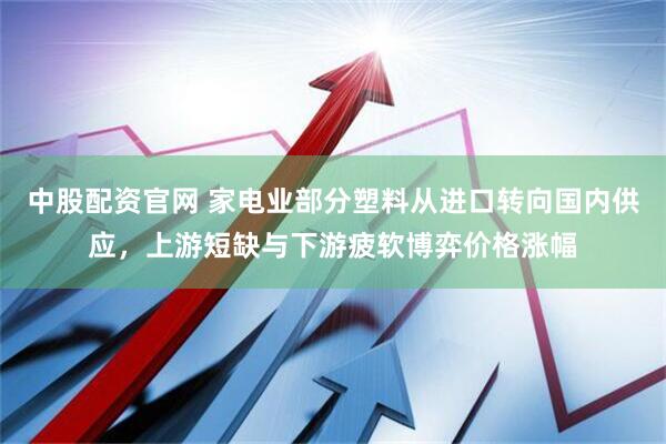 中股配资官网 家电业部分塑料从进口转向国内供应，上游短缺与下游疲软博弈价格涨幅
